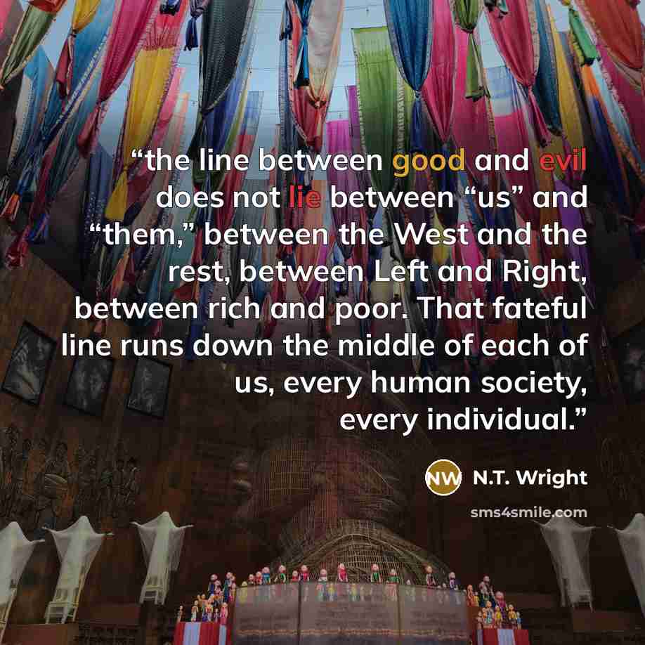 “the line between good and evil does not lie between “us” and “them,” between the West and the rest, between Left and Right, between rich and poor. That fateful line runs down the middle of each of us, every human society, every individual.” quote by N.T. Wright
