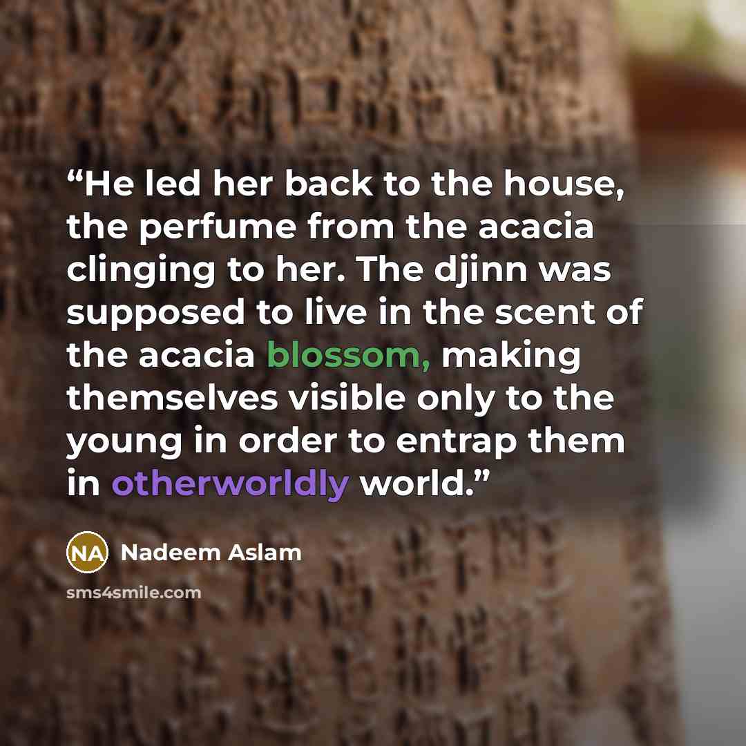 “He led her back to the house, the perfume from the acacia clinging to her. The djinn was supposed to live in the scent of the acacia blossom, making themselves visible only to the young in order to entrap them in otherworldly world.” quote by Nadeem Aslam