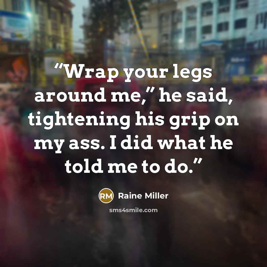 “Wrap your legs around me,” he said, tightening his grip on my ass. I did what he told me to do.” quote by Raine Miller
