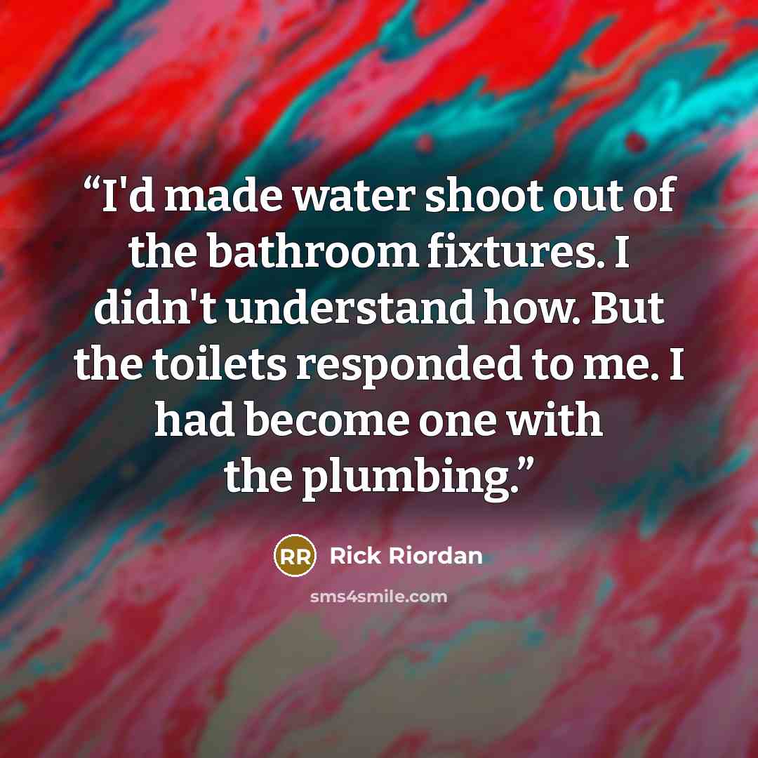“I'd made water shoot out of the bathroom fixtures. I didn't understand how. But the toilets responded to me. I had become one with the plumbing.” quote by Rick Riordan