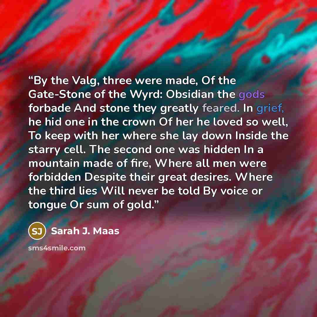 “By the Valg, three were made, Of the Gate-Stone of the Wyrd: Obsidian the gods forbade And stone they greatly feared. In grief, he hid one in the crown Of her he loved so well, To keep with her where she lay down Inside the starry cell. The second one was hidden In a mountain made of fire, Where…” quote by Sarah J. Maas