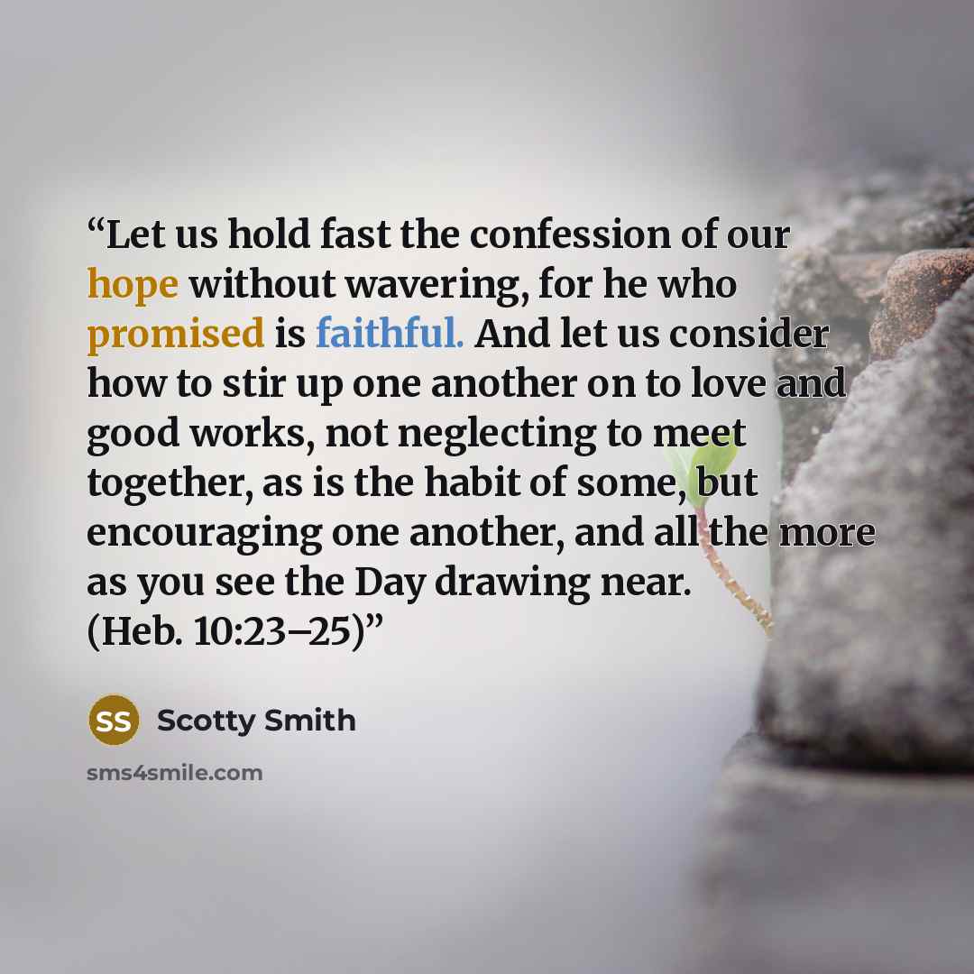 “Let us hold fast the confession of our hope without wavering, for he who promised is faithful. And let us consider how to stir up one another on to love and good works, not neglecting to meet together, as is the habit of some, but encouraging one another, and all the more as you see the Day…” quote by Scotty Smith