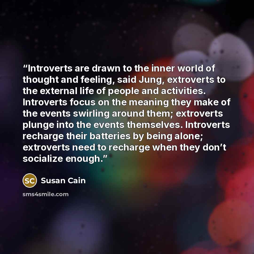 “Introverts are drawn to the inner world of thought and feeling, said Jung, extroverts to the external life of people and activities. Introverts focus on the meaning they make of the events swirling around them; extroverts plunge into the events themselves. Introverts recharge their batteries by…” quote by Susan Cain