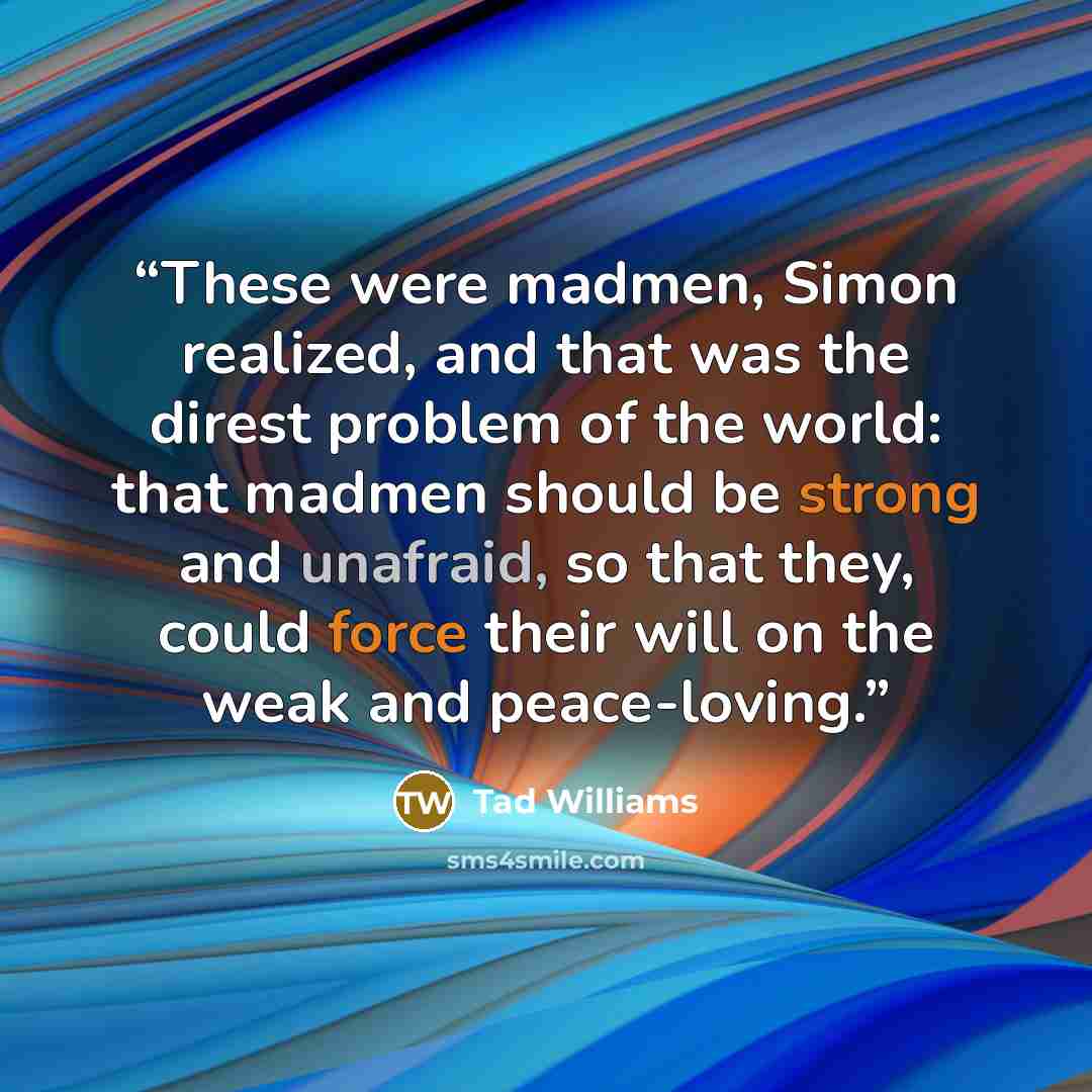“These were madmen, Simon realized, and that was the direst problem of the world: that madmen should be strong and unafraid, so that they, could force their will on the weak and peace-loving.” quote by Tad Williams