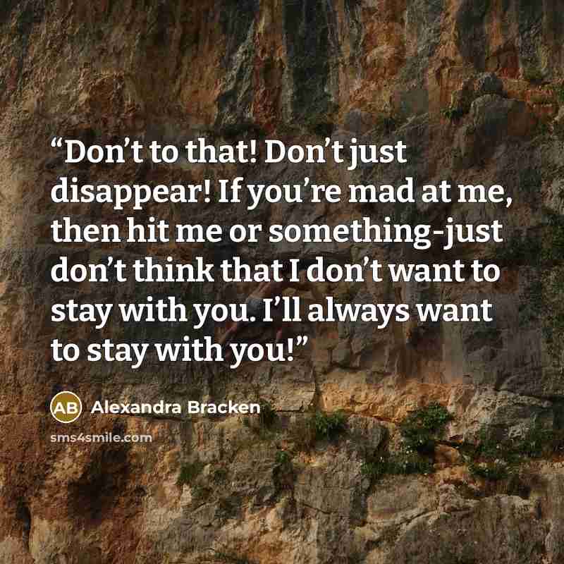 “Don’t to that! Don’t just disappear! If you’re mad at me, then hit me or something-just don’t think that I don’t want to stay with you. I’ll always want to stay with you!” quote by Alexandra Bracken