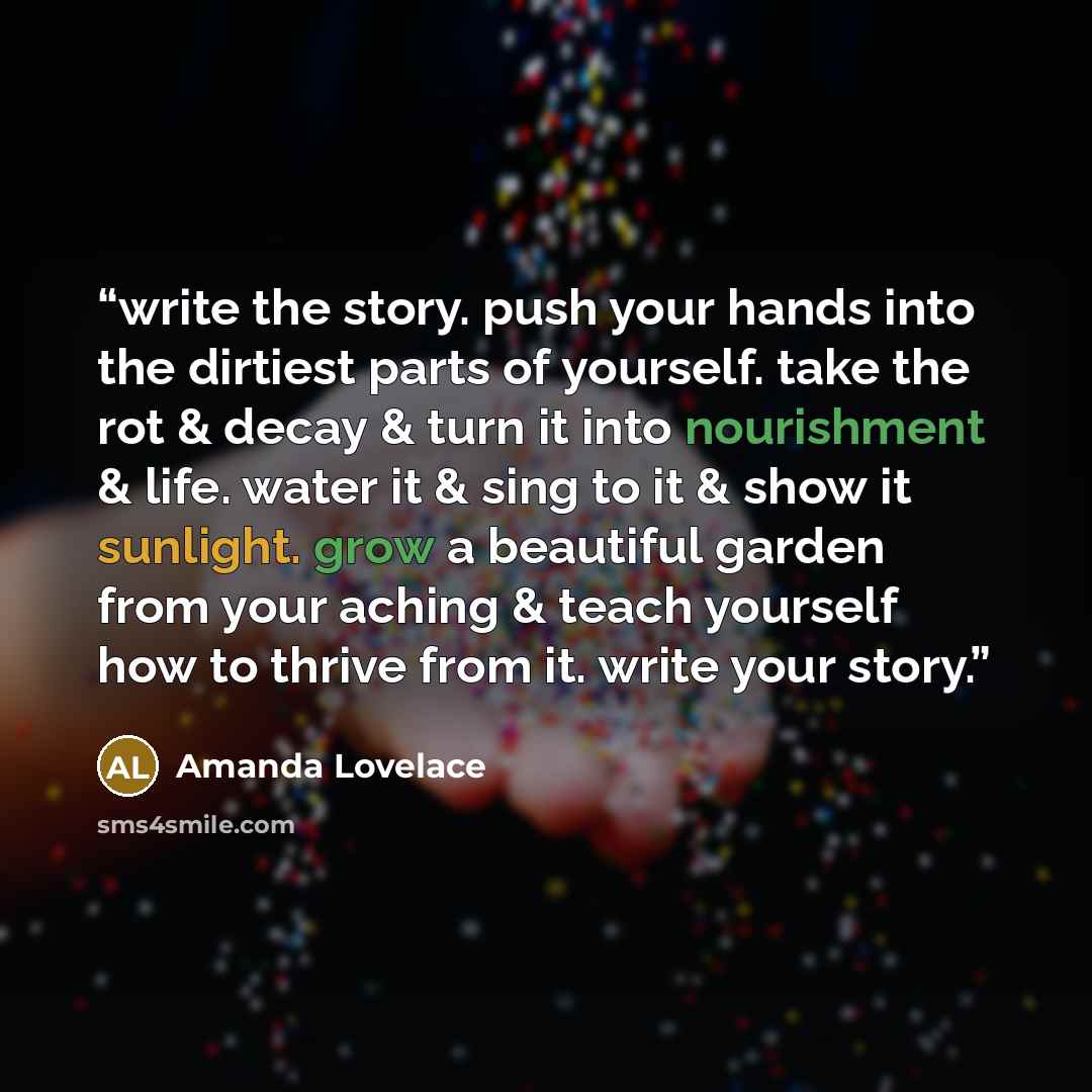 “write the story. push your hands into the dirtiest parts of yourself. take the rot & decay & turn it into nourishment & life. water it & sing to it & show it sunlight. grow a beautiful garden from your aching & teach yourself how to thrive from it. write your story.” quote by Amanda Lovelace