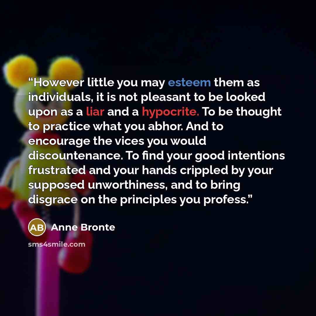 “However little you may esteem them as individuals, it is not pleasant to be looked upon as a liar and a hypocrite. To be thought to practice what you abhor. And to encourage the vices you would discountenance. To find your good intentions frustrated and your hands crippled by your supposed…” quote by Anne Brontë