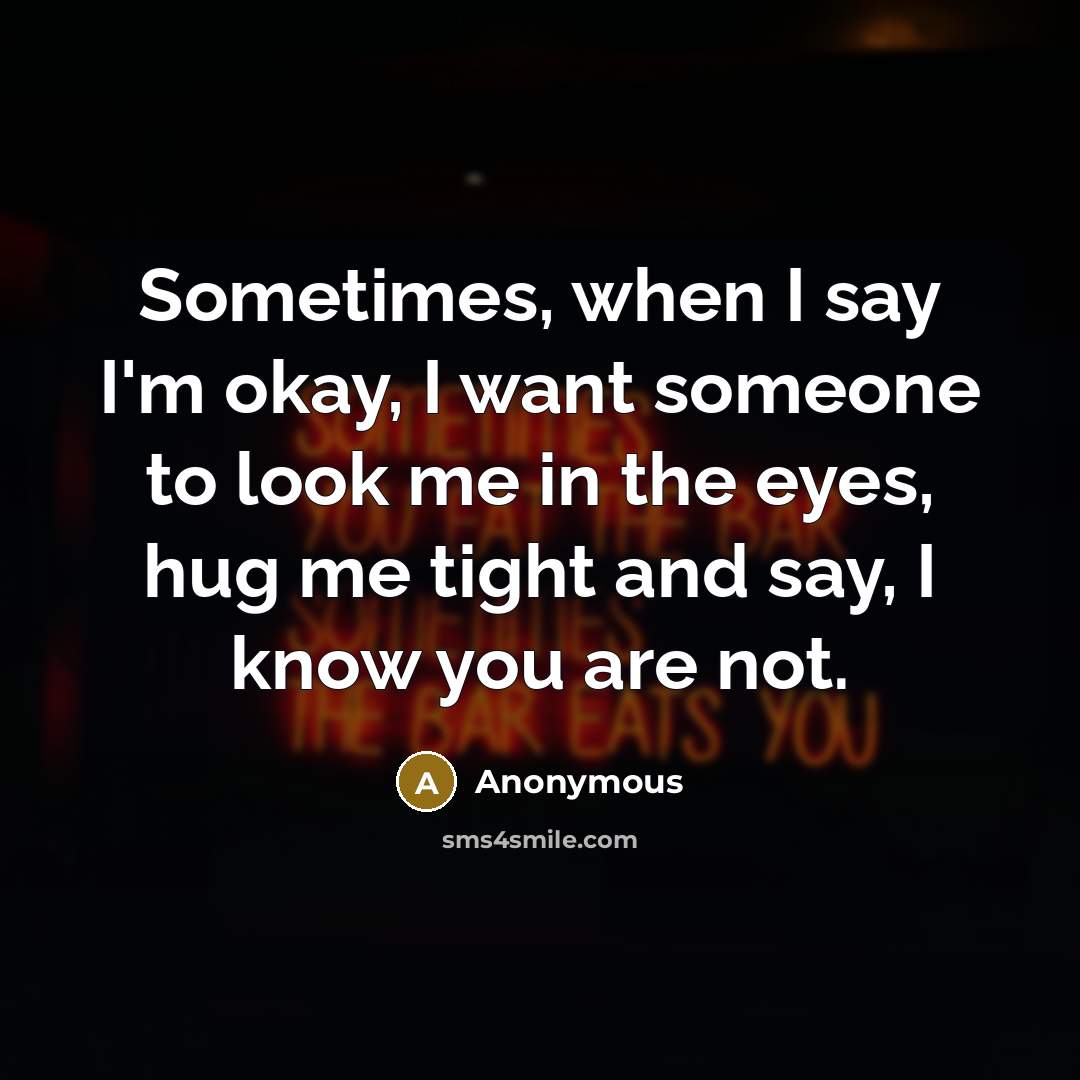 “Sometimes, when I say I'm okay, I want someone to look me in the eyes, hug me tight and say, I know you are not.” quote by Anonymous