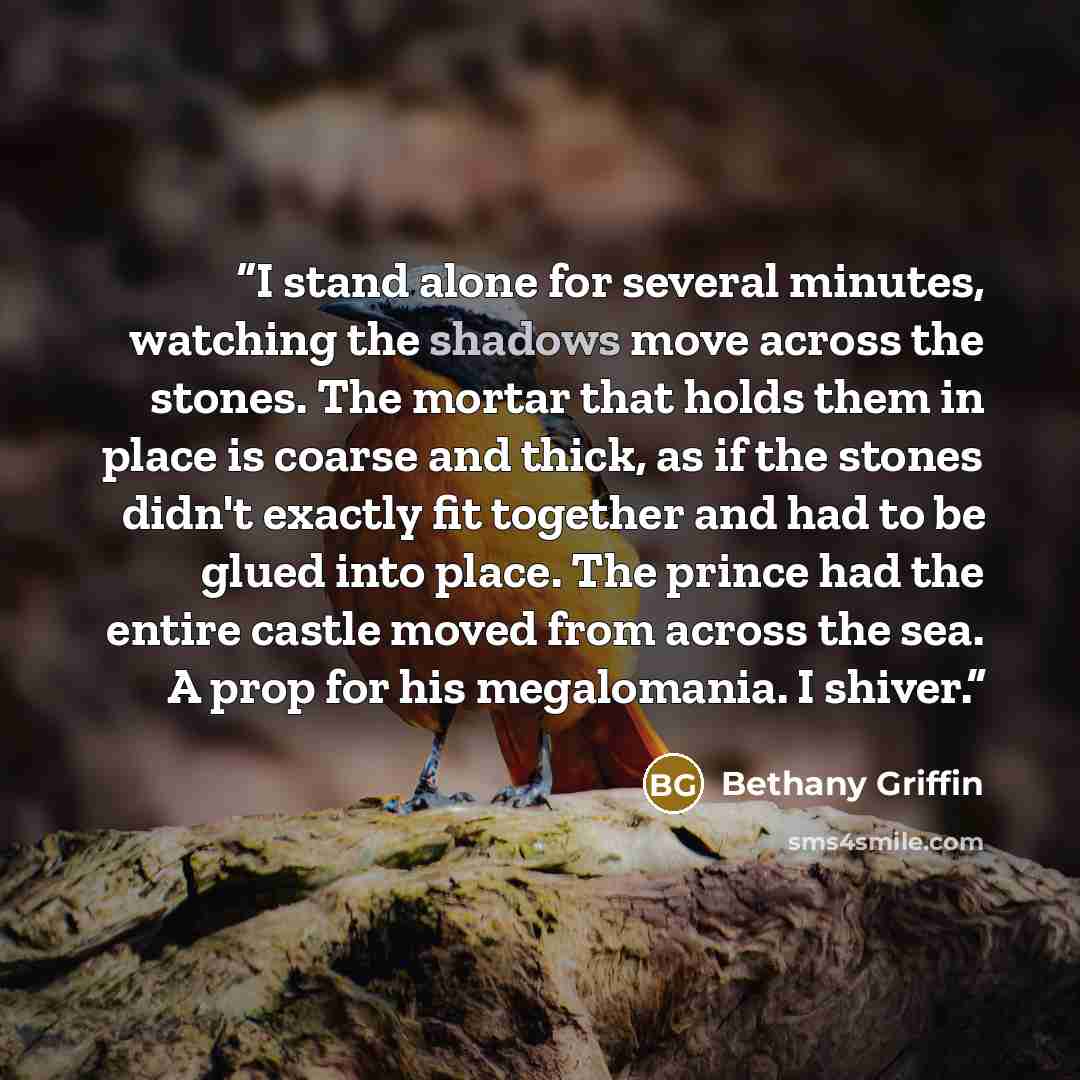 “I stand alone for several minutes, watching the shadows move across the stones. The mortar that holds them in place is coarse and thick, as if the stones didn't exactly fit together and had to be glued into place. The prince had the entire castle moved from across the sea. A prop for his…” quote by Bethany Griffin