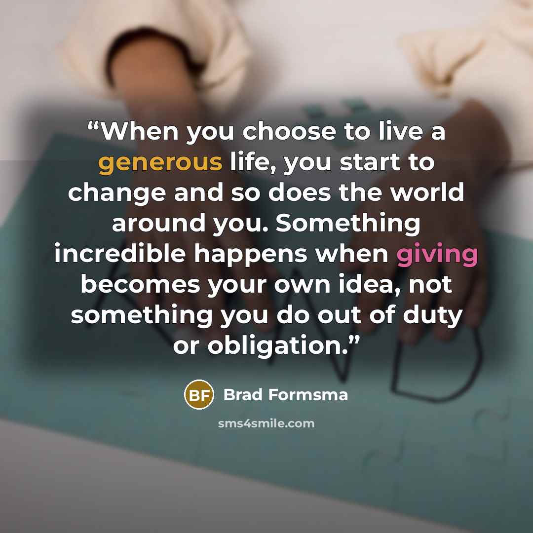 “When you choose to live a generous life, you start to change and so does the world around you. Something incredible happens when giving becomes your own idea, not something you do out of duty or obligation.” quote by Brad Formsma