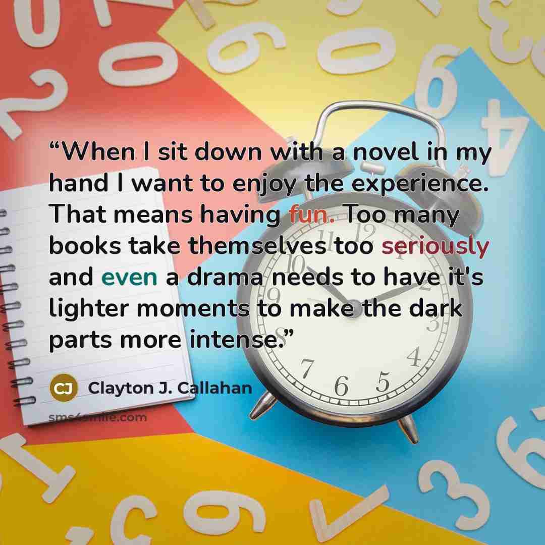 “When I sit down with a novel in my hand I want to enjoy the experience. That means having fun. Too many books take themselves too seriously and even a drama needs to have it's lighter moments to make the dark parts more intense.” quote by Clayton J. Callahan
