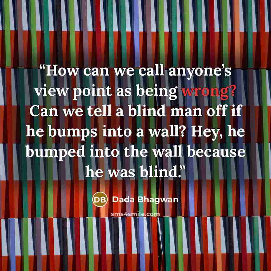 “How can we call anyone’s view point as being wrong? Can we tell a blind man off if he bumps into a wall? Hey, he bumped into the wall because he was blind.” quote by Dada Bhagwan