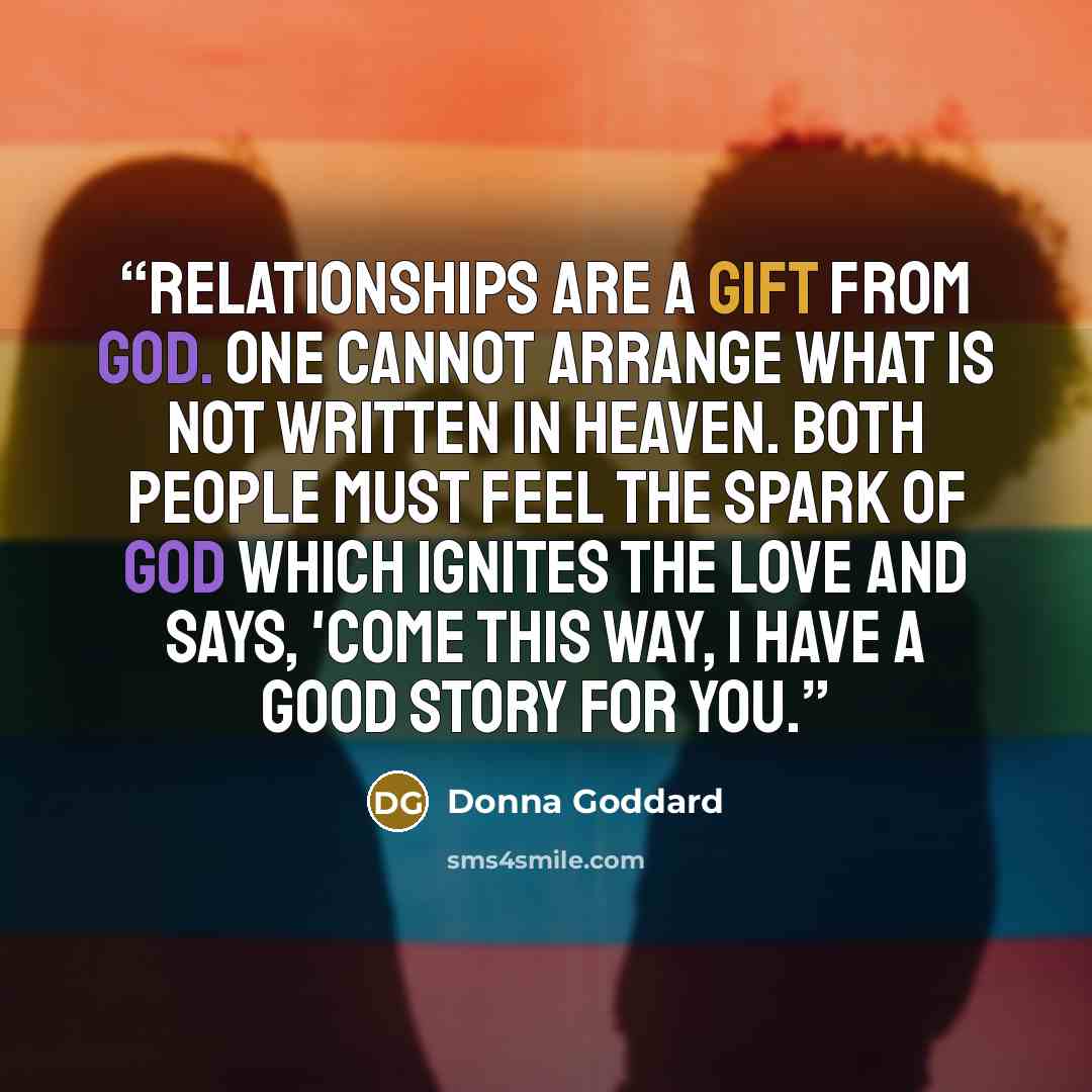 “Relationships are a gift from God. One cannot arrange what is not written in Heaven. Both people must feel the spark of God which ignites the love and says, 'Come this way, I have a good story for you.” quote by Donna Goddard