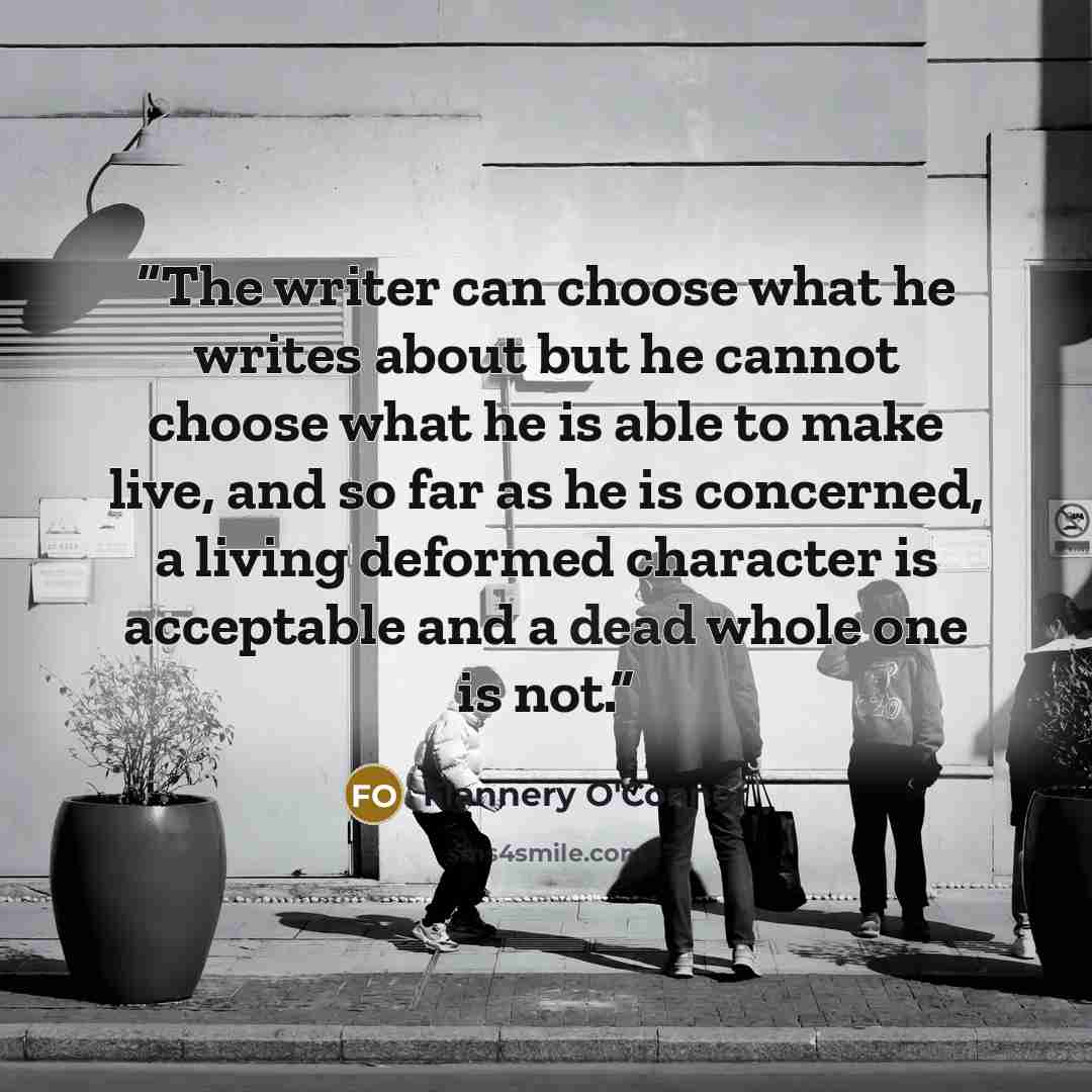 “The writer can choose what he writes about but he cannot choose what he is able to make live, and so far as he is concerned, a living deformed character is acceptable and a dead whole one is not.” quote by Flannery O'Connor
