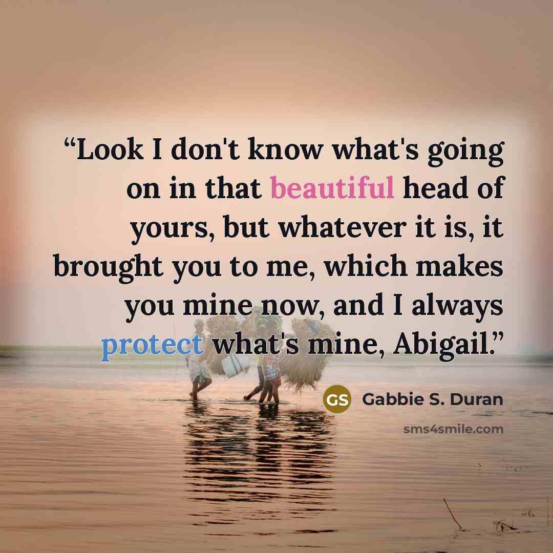 “Look I don't know what's going on in that beautiful head of yours, but whatever it is, it brought you to me, which makes you mine now, and I always protect what's mine, Abigail.” quote by Gabbie S. Duran