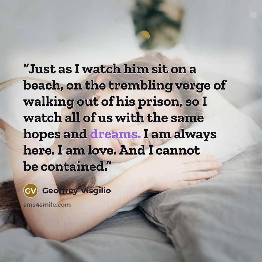 “Just as I watch him sit on a beach, on the trembling verge of walking out of his prison, so I watch all of us with the same hopes and dreams. I am always here. I am love. And I cannot be contained.” quote by Geoffrey Visgilio