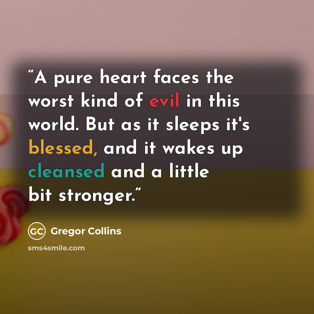 “A pure heart faces the worst kind of evil in this world. But as it sleeps it's blessed, and it wakes up cleansed and a little bit stronger.” quote by Gregor Collins