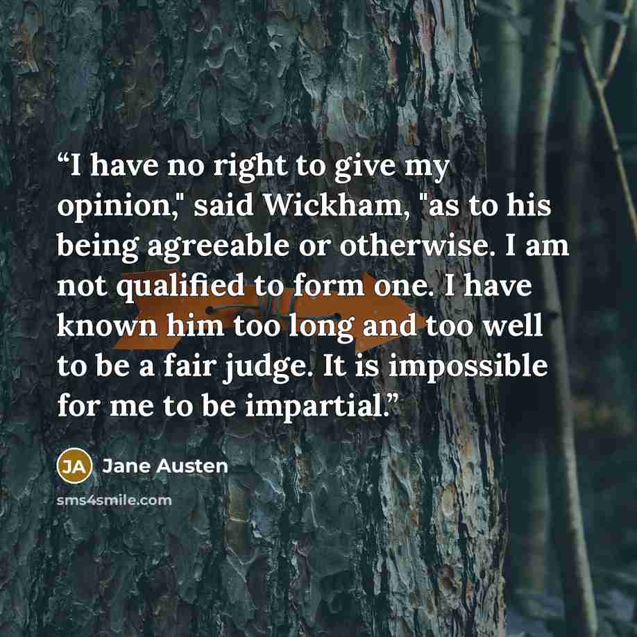 “I have no right to give my opinion," said Wickham, "as to his being agreeable or otherwise. I am not qualified to form one. I have known him too long and too well to be a fair judge. It is impossible for me to be impartial.” quote by Jane Austen