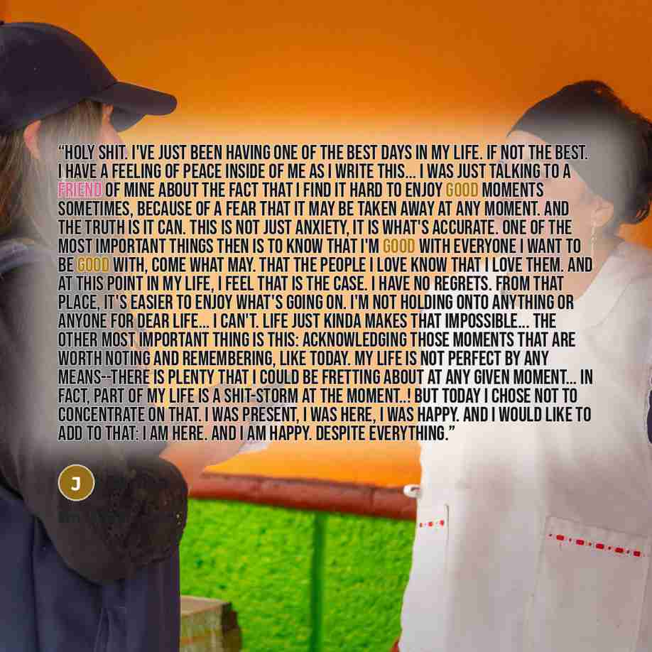 “Holy shit. I've just been having one of the best days in my life. If not the best. I have a feeling of peace inside of me as I write this... I was just talking to a friend of mine about the fact that I find it hard to enjoy good moments sometimes, because of a fear that it may be taken away at any…” quote by Janita