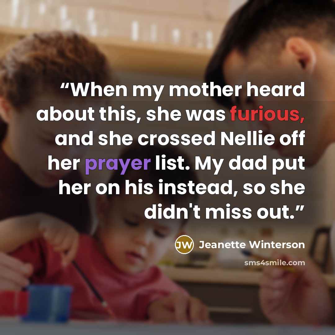 “When my mother heard about this, she was furious, and she crossed Nellie off her prayer list. My dad put her on his instead, so she didn't miss out.” quote by Jeanette Winterson