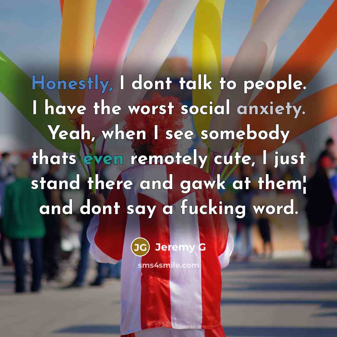 “Honestly, I dont talk to people. I have the worst social anxiety. Yeah, when I see somebody thats even remotely cute, I just stand there and gawk at them¦ and dont say a fucking word.” quote by Jeremy G