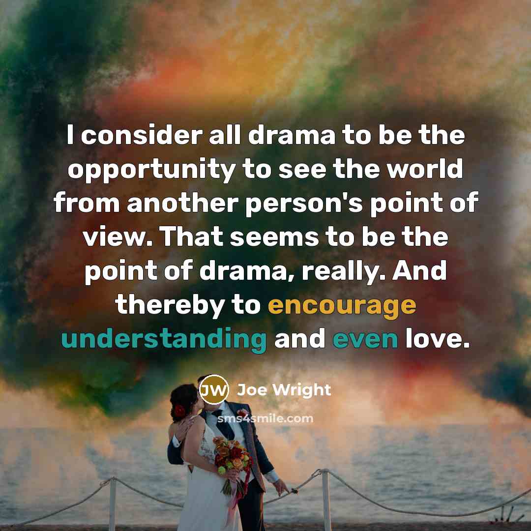 “I consider all drama to be the opportunity to see the world from another person's point of view. That seems to be the point of drama, really. And thereby to encourage understanding and even love.” quote by Joe Wright