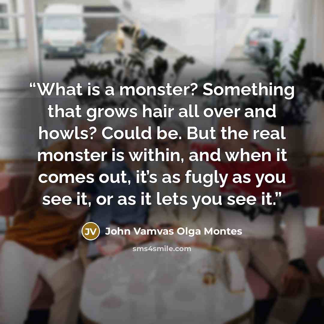 “What is a monster? Something that grows hair all over and howls? Could be. But the real monster is within, and when it comes out, it’s as fugly as you see it, or as it lets you see it.” quote by John Vamvas Olga Montes