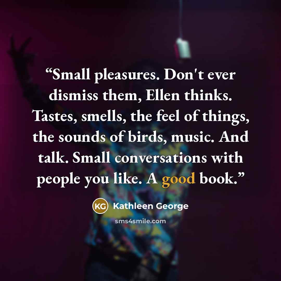 “Small pleasures. Don't ever dismiss them, Ellen thinks. Tastes, smells, the feel of things, the sounds of birds, music. And talk. Small conversations with people you like. A good book.” quote by Kathleen George