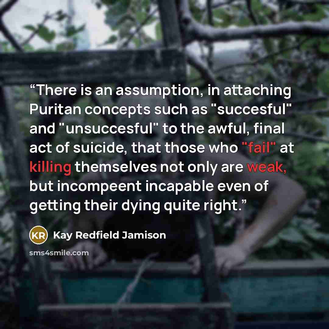 “There is an assumption, in attaching Puritan concepts such as "succesful" and "unsuccesful" to the awful, final act of suicide, that those who "fail" at killing themselves not only are weak, but incompeent incapable even of getting their dying quite right.” quote by Kay Redfield Jamison