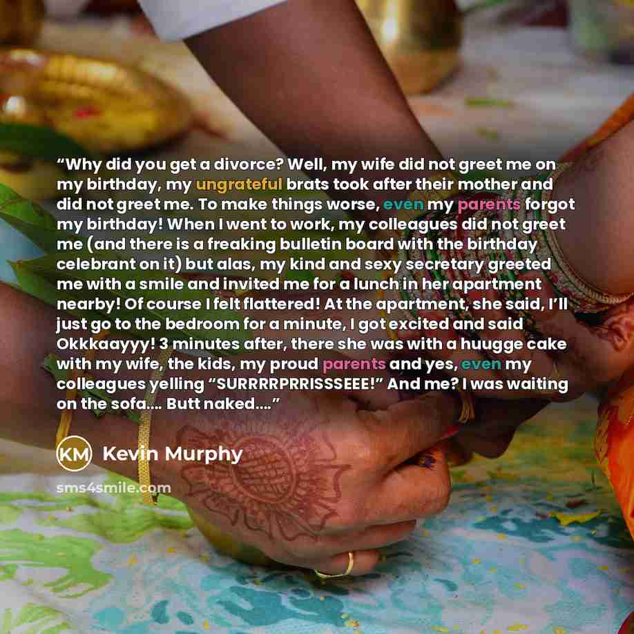 “Why did you get a divorce? Well, my wife did not greet me on my birthday, my ungrateful brats took after their mother and did not greet me. To make things worse, even my parents forgot my birthday! When I went to work, my colleagues did not greet me (and there is a freaking bulletin board with the…” quote by Kevin Murphy