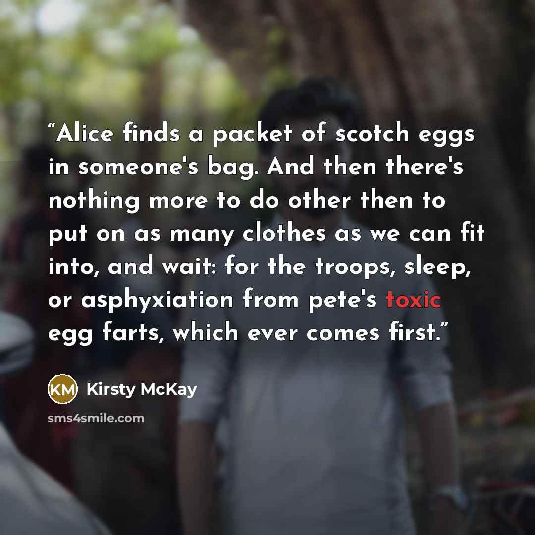 “Alice finds a packet of scotch eggs in someone's bag. And then there's nothing more to do other then to put on as many clothes as we can fit into, and wait: for the troops, sleep, or asphyxiation from pete's toxic egg farts, which ever comes first.” quote by Kirsty McKay
