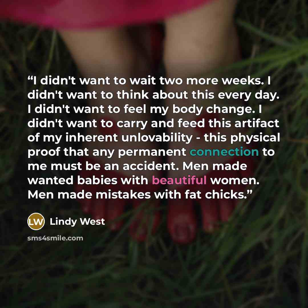 “I didn't want to wait two more weeks. I didn't want to think about this every day. I didn't want to feel my body change. I didn't want to carry and feed this artifact of my inherent unlovability - this physical proof that any permanent connection to me must be an accident. Men made wanted babies…” quote by Lindy West