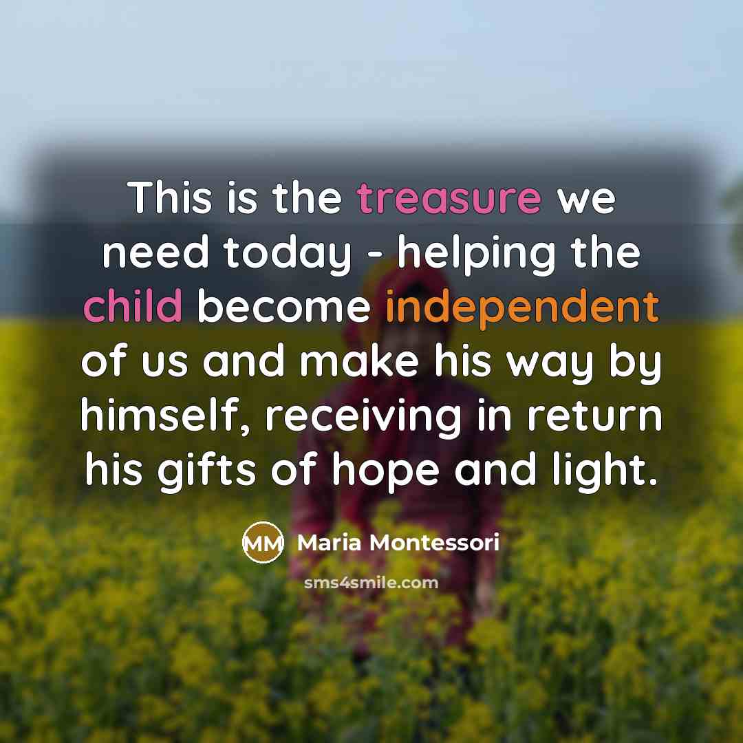 “This is the treasure we need today - helping the child become independent of us and make his way by himself, receiving in return his gifts of hope and light.” quote by Maria Montessori