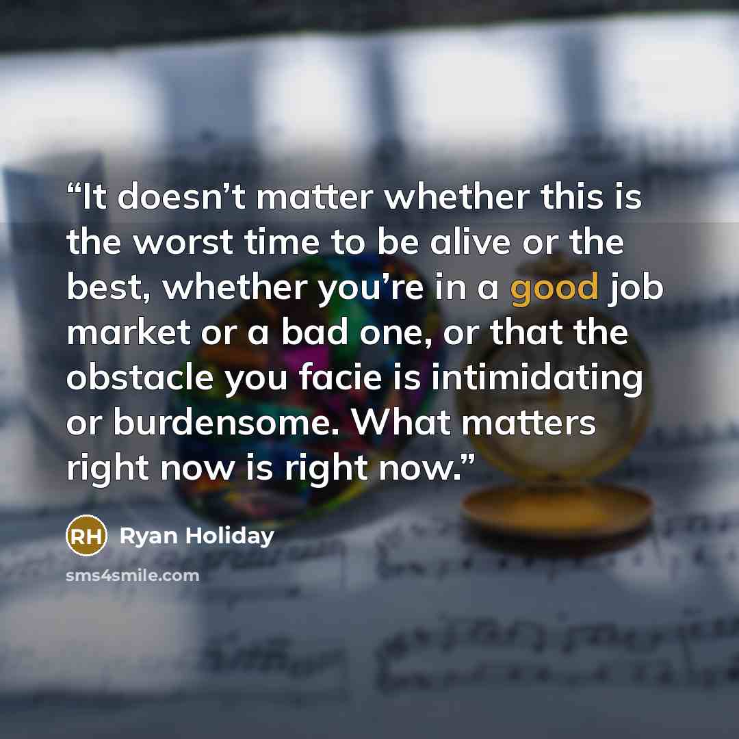 “It doesn’t matter whether this is the worst time to be alive or the best, whether you’re in a good job market or a bad one, or that the obstacle you facie is intimidating or burdensome. What matters right now is right now.” quote by Ryan Holiday