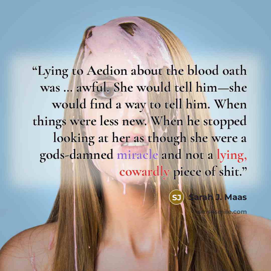 “Lying to Aedion about the blood oath was … awful. She would tell him—she would find a way to tell him. When things were less new. When he stopped looking at her as though she were a gods-damned miracle and not a lying, cowardly piece of shit.” quote by Sarah J. Maas