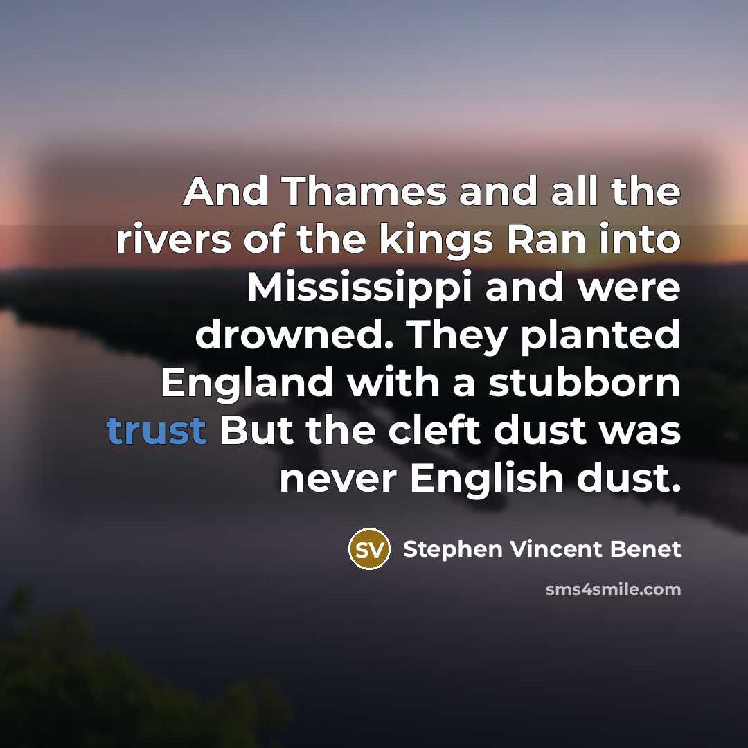 “And Thames and all the rivers of the kings Ran into Mississippi and were drowned. They planted England with a stubborn trust But the cleft dust was never English dust.” quote by Stephen Vincent Benet