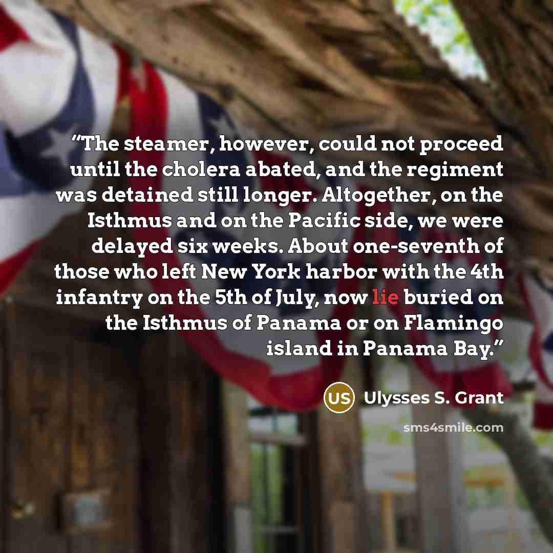 “The steamer, however, could not proceed until the cholera abated, and the regiment was detained still longer. Altogether, on the Isthmus and on the Pacific side, we were delayed six weeks. About one-seventh of those who left New York harbor with the 4th infantry on the 5th of July, now lie buried…” quote by Ulysses S. Grant