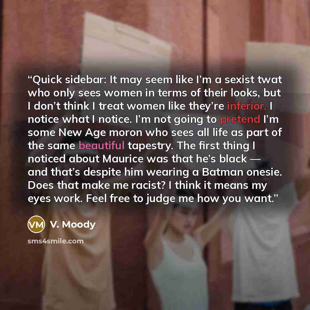 “Quick sidebar: It may seem like I’m a sexist twat who only sees women in terms of their looks, but I don’t think I treat women like they’re inferior. I notice what I notice. I’m not going to pretend I’m some New Age moron who sees all life as part of the same beautiful tapestry. The first thing I…” quote by V. Moody