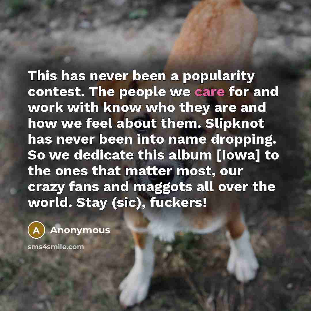 “This has never been a popularity contest. The people we care for and work with know who they are and how we feel about them. Slipknot has never been into name dropping. So we dedicate this album [Iowa] to the ones that matter most, our crazy fans and maggots all over the world. Stay (sic), fuckers!” quote by Anonymous