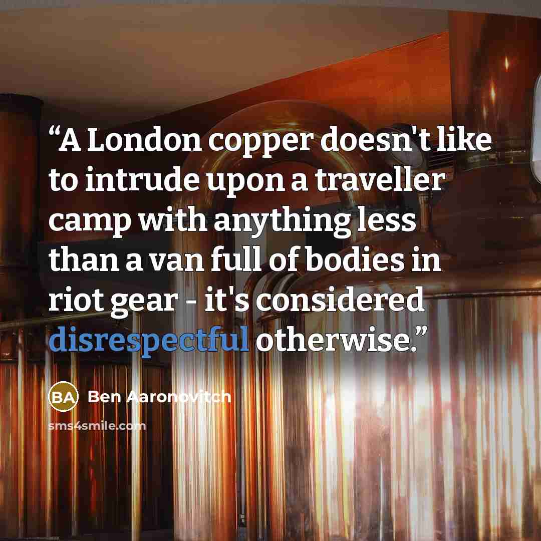 “A London copper doesn't like to intrude upon a traveller camp with anything less than a van full of bodies in riot gear - it's considered disrespectful otherwise.” quote by Ben Aaronovitch