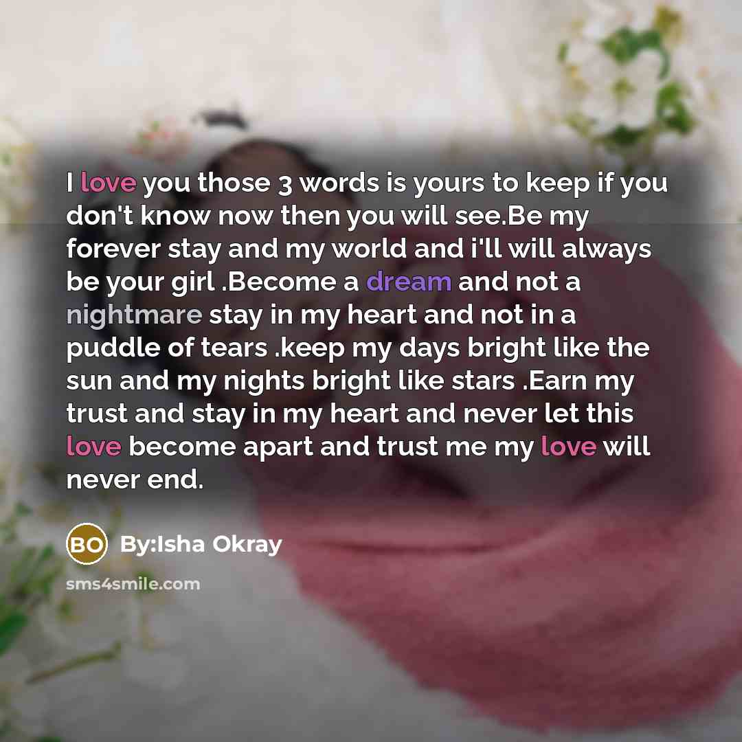 “I love you those 3 words is yours to keep if you don't know now then you will see.Be my forever stay and my world and i'll will always be your girl .Become a dream and not a nightmare stay in my heart and not in a puddle of tears .keep my days bright like the sun and my nights bright like stars…” quote by By:Isha Okray
