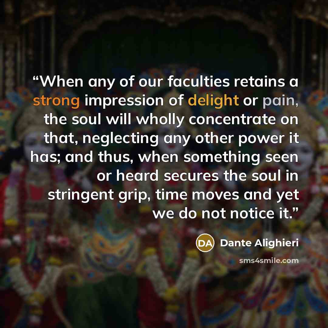 “When any of our faculties retains a strong impression of delight or pain, the soul will wholly concentrate on that, neglecting any other power it has; and thus, when something seen or heard secures the soul in stringent grip, time moves and yet we do not notice it.” quote by Dante Alighieri