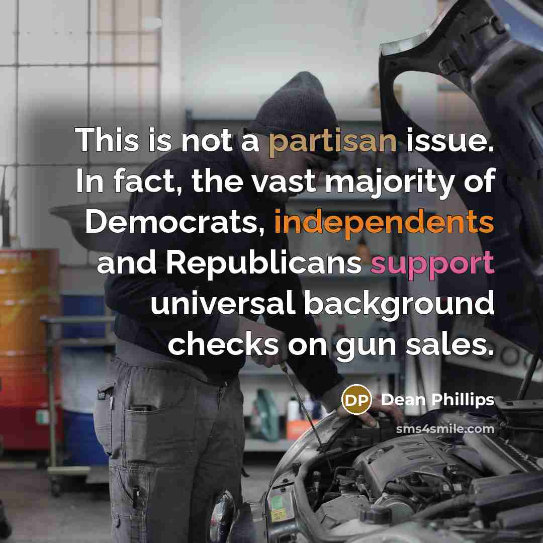 “This is not a partisan issue. In fact, the vast majority of Democrats, independents and Republicans support universal background checks on gun sales.” quote by Dean Phillips