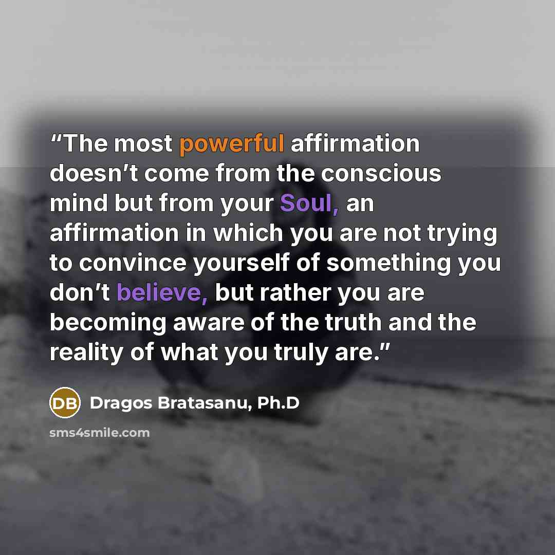 “The most powerful affirmation doesn’t come from the conscious mind but from your Soul, an affirmation in which you are not trying to convince yourself of something you don’t believe, but rather you are becoming aware of the truth and the reality of what you truly are.” quote by Dragos Bratasanu, Ph.D