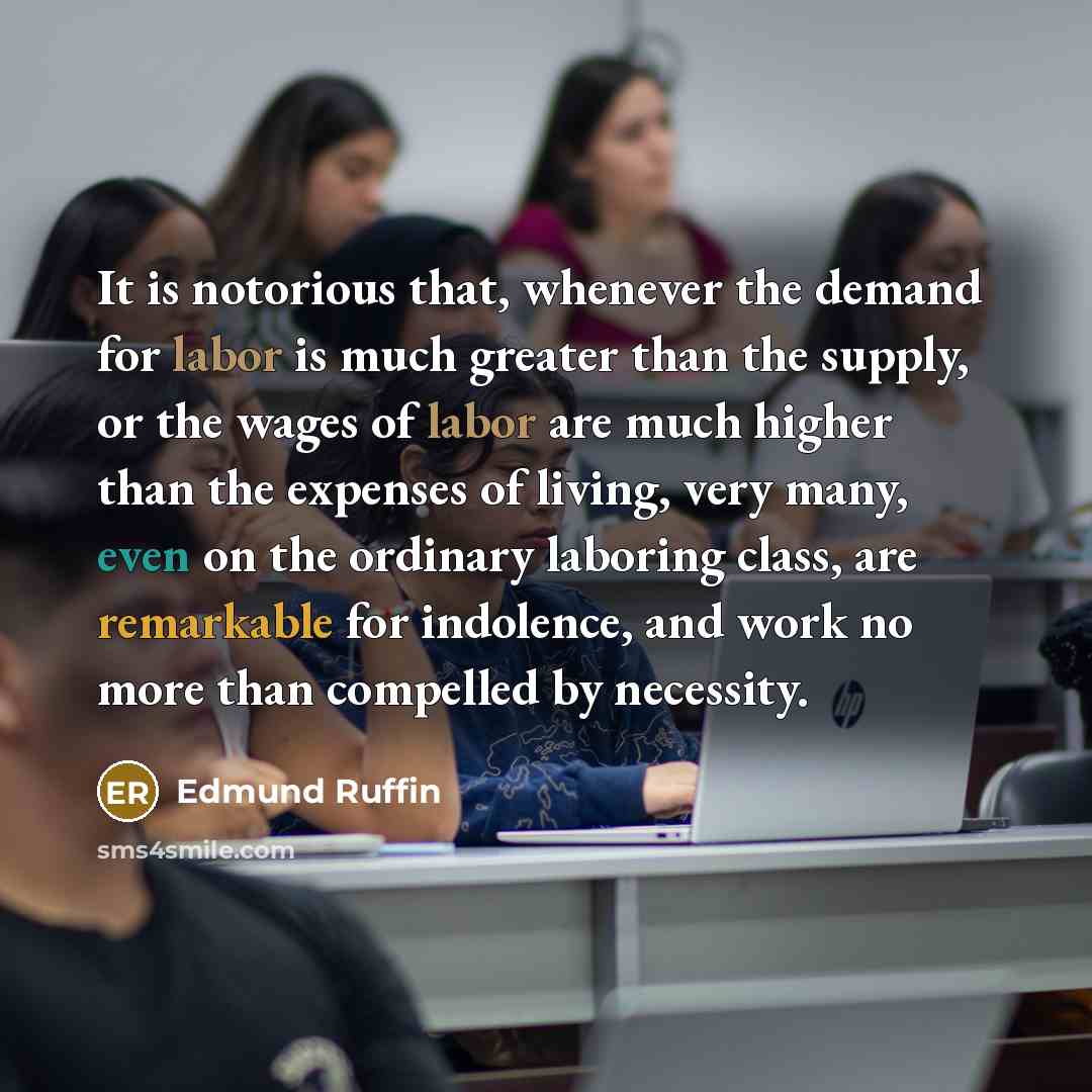 “It is notorious that, whenever the demand for labor is much greater than the supply, or the wages of labor are much higher than the expenses of living, very many, even on the ordinary laboring class, are remarkable for indolence, and work no more than compelled by necessity.” quote by Edmund Ruffin