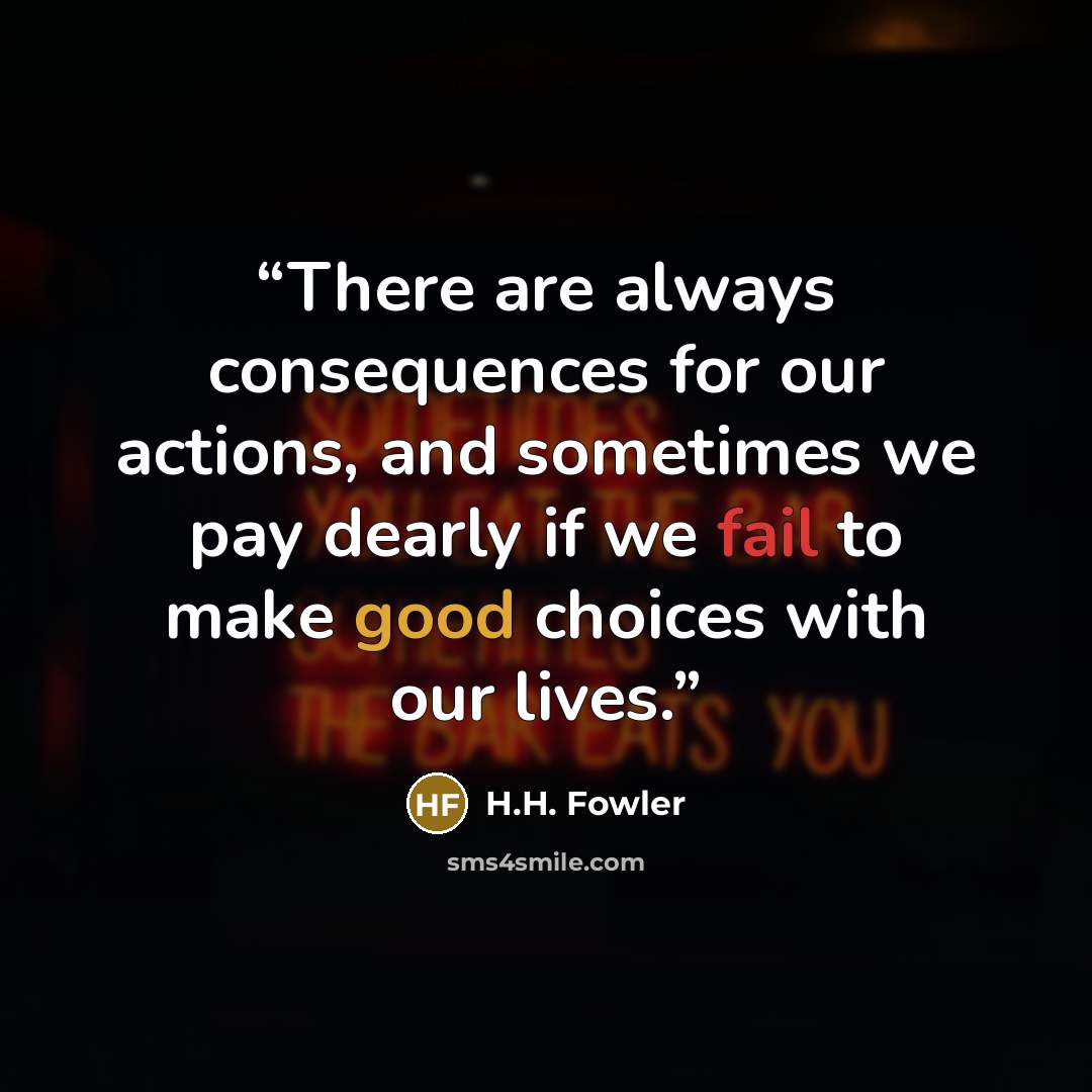 “There are always consequences for our actions, and sometimes we pay dearly if we fail to make good choices with our lives.” quote by H.H. Fowler