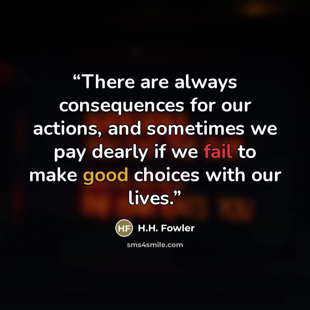 “There are always consequences for our actions, and sometimes we pay dearly if we fail to make good choices with our lives.” quote by H.H. Fowler