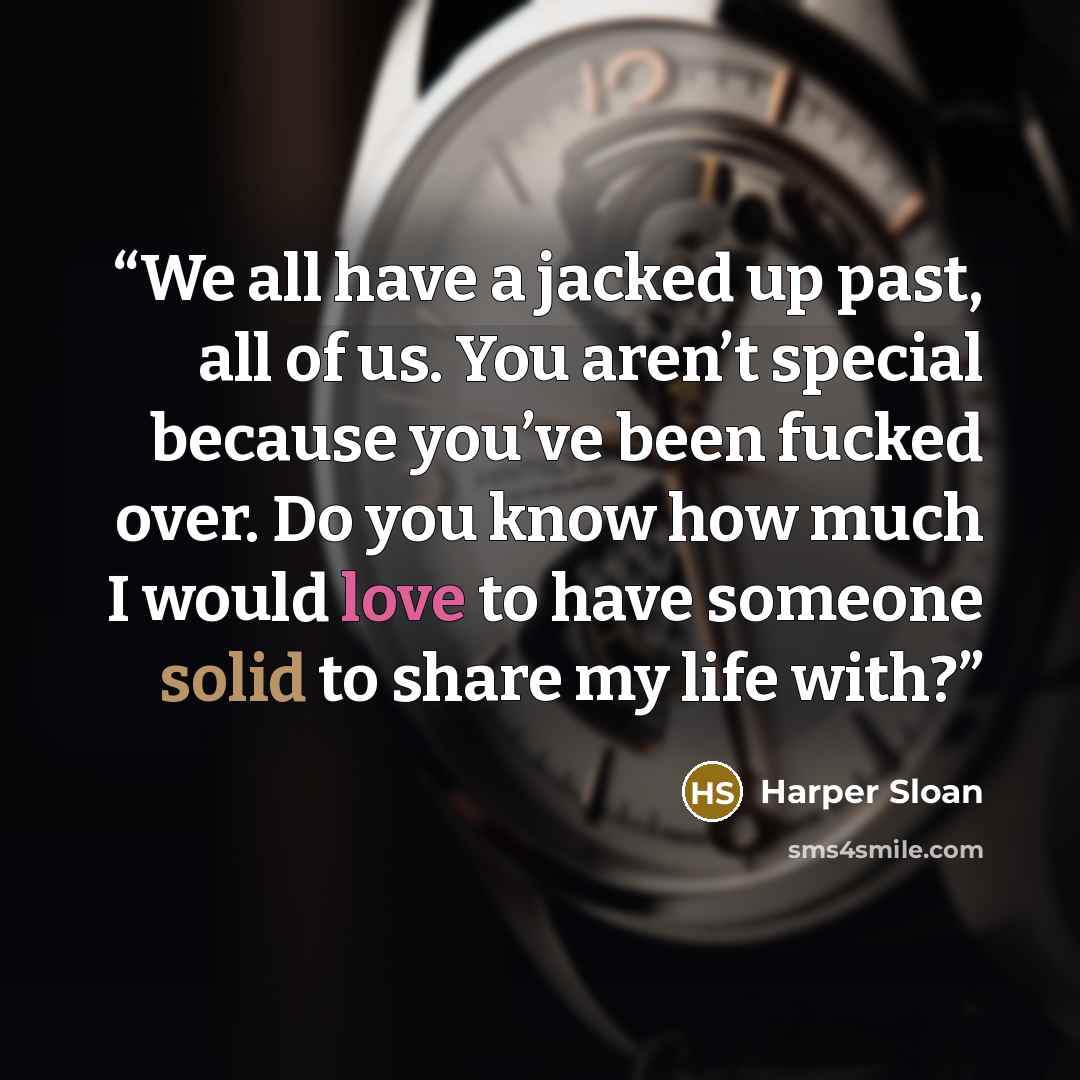 “We all have a jacked up past, all of us. You aren’t special because you’ve been fucked over. Do you know how much I would love to have someone solid to share my life with?” quote by Harper Sloan
