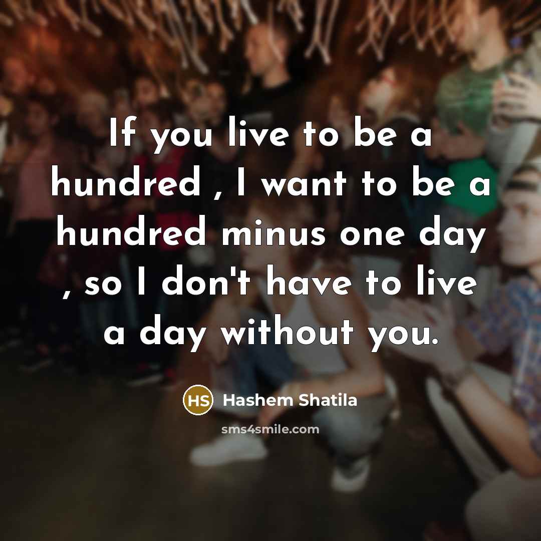 “If you live to be a hundred , I want to be a hundred minus one day , so I don't have to live a day without you.” quote by Hashem Shatila