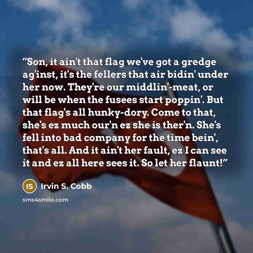 “Son, it ain't that flag we've got a gredge ag'inst, it's the fellers that air bidin' under her now. They're our middlin'-meat, or will be when the fusees start poppin'. But that flag's all hunky-dory. Come to that, she's ez much our'n ez she is ther'n. She's fell into bad company for the time…” quote by Irvin S. Cobb